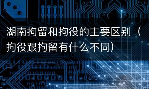 湖南拘留和拘役的主要区别（拘役跟拘留有什么不同）