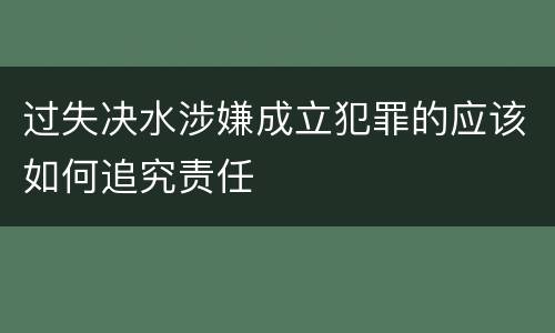 过失决水涉嫌成立犯罪的应该如何追究责任