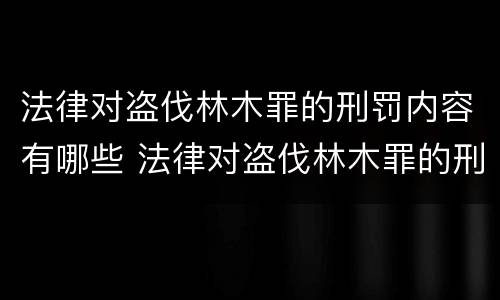 法律对盗伐林木罪的刑罚内容有哪些 法律对盗伐林木罪的刑罚内容有哪些处罚