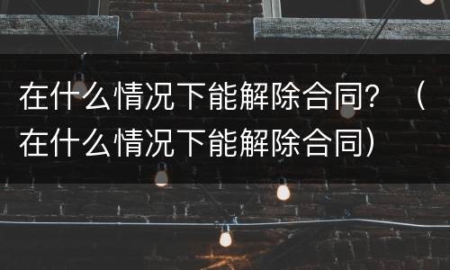 在什么情况下能解除合同？（在什么情况下能解除合同）