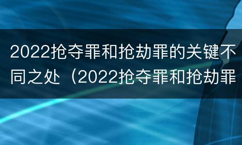 2022抢夺罪和抢劫罪的关键不同之处（2022抢夺罪和抢劫罪的关键不同之处有哪些）