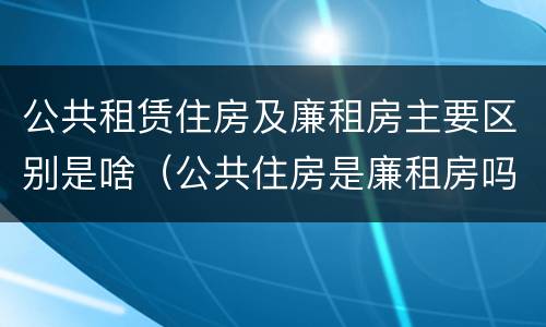 公共租赁住房及廉租房主要区别是啥（公共住房是廉租房吗）