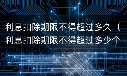 利息扣除期限不得超过多久（利息扣除期限不得超过多少个月）