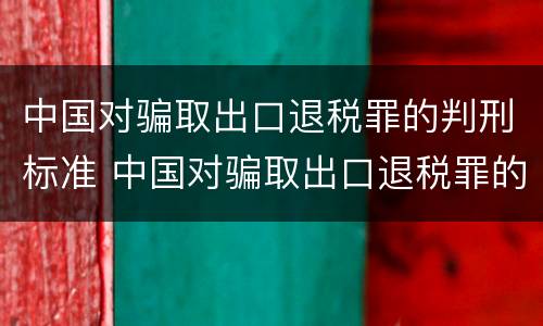 中国对骗取出口退税罪的判刑标准 中国对骗取出口退税罪的判刑标准是