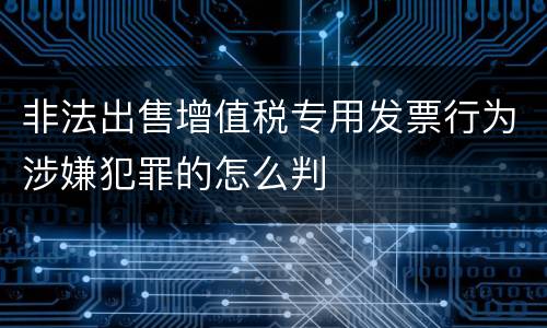 非法出售增值税专用发票行为涉嫌犯罪的怎么判