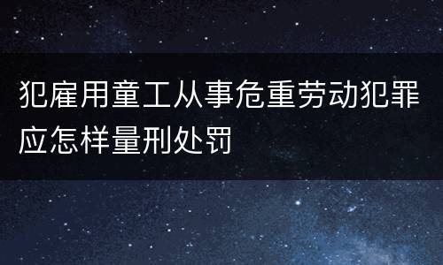 犯雇用童工从事危重劳动犯罪应怎样量刑处罚