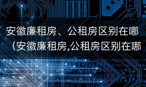 安徽廉租房、公租房区别在哪（安徽廉租房,公租房区别在哪里）