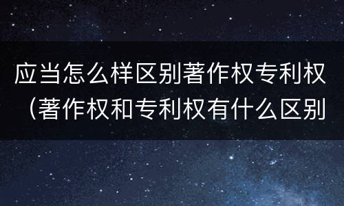 应当怎么样区别著作权专利权（著作权和专利权有什么区别）