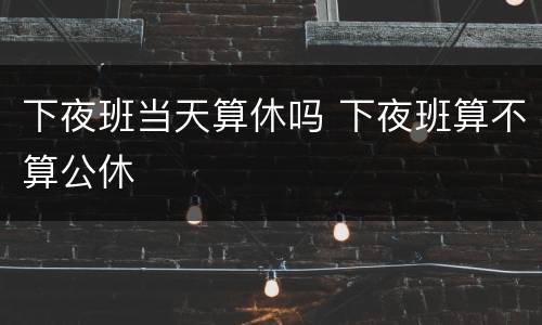 下夜班当天算休吗 下夜班算不算公休