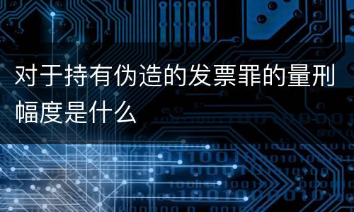 对于持有伪造的发票罪的量刑幅度是什么