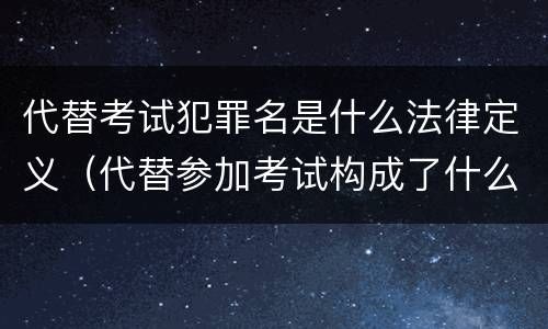 代替考试犯罪名是什么法律定义（代替参加考试构成了什么犯罪）