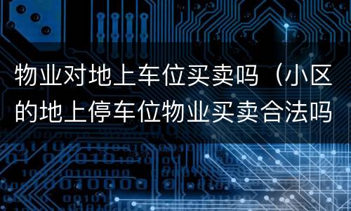 物业对地上车位买卖吗（小区的地上停车位物业买卖合法吗）