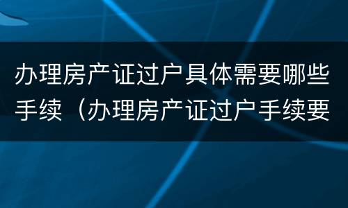 办理房产证过户具体需要哪些手续（办理房产证过户手续要带什么资料）