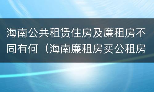 海南公共租赁住房及廉租房不同有何（海南廉租房买公租房后悔了）