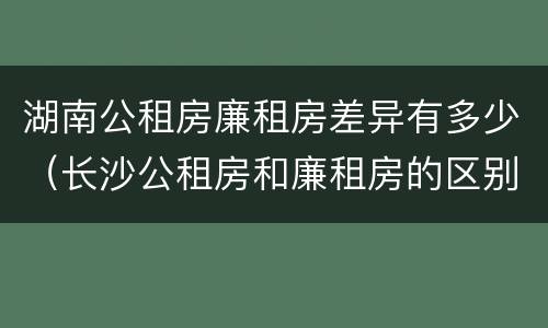 湖南公租房廉租房差异有多少（长沙公租房和廉租房的区别）