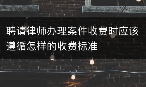 聘请律师办理案件收费时应该遵循怎样的收费标准