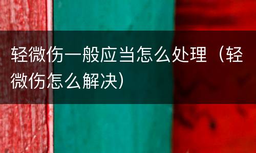 轻微伤一般应当怎么处理（轻微伤怎么解决）
