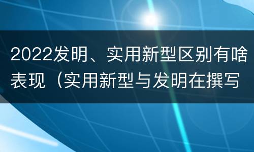 2022发明、实用新型区别有啥表现（实用新型与发明在撰写时有区别吗）