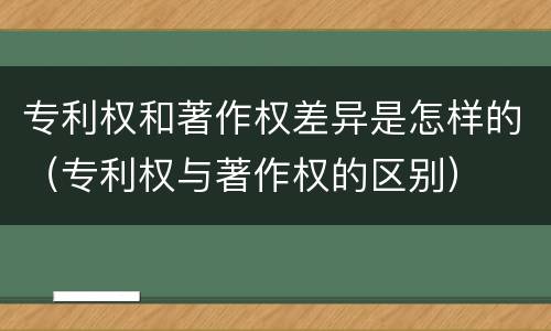 专利权和著作权差异是怎样的（专利权与著作权的区别）