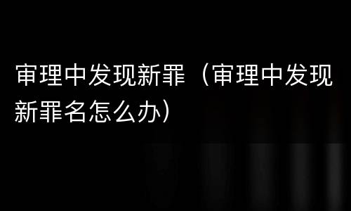 审理中发现新罪（审理中发现新罪名怎么办）