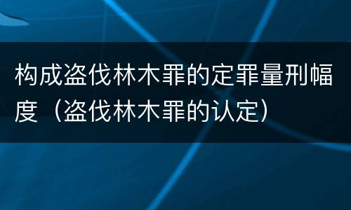 构成盗伐林木罪的定罪量刑幅度（盗伐林木罪的认定）