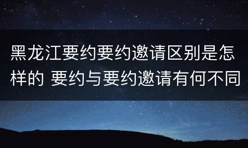 黑龙江要约要约邀请区别是怎样的 要约与要约邀请有何不同