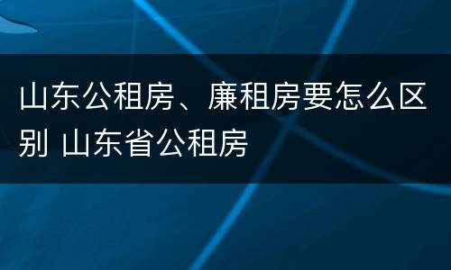 山东公租房、廉租房要怎么区别 山东省公租房