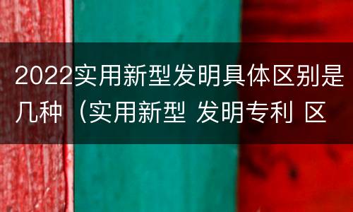 2022实用新型发明具体区别是几种（实用新型 发明专利 区别）
