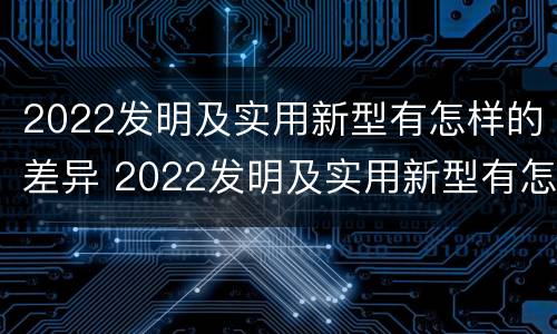 2022发明及实用新型有怎样的差异 2022发明及实用新型有怎样的差异和优势