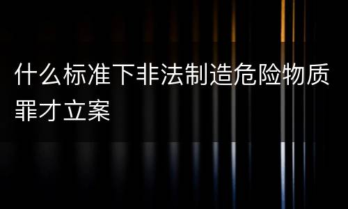 什么标准下非法制造危险物质罪才立案