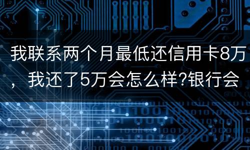 我联系两个月最低还信用卡8万，我还了5万会怎么样?银行会对我起诉吗，