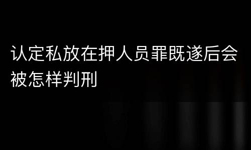 认定私放在押人员罪既遂后会被怎样判刑