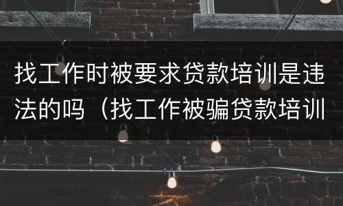 找工作时被要求贷款培训是违法的吗（找工作被骗贷款培训怎么办）