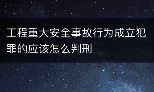 工程重大安全事故行为成立犯罪的应该怎么判刑