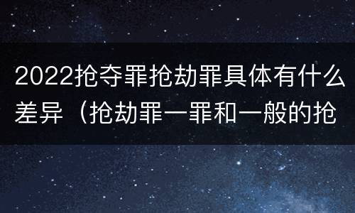 2022抢夺罪抢劫罪具体有什么差异（抢劫罪一罪和一般的抢劫罪）
