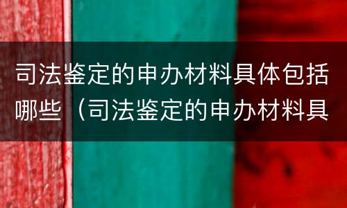 司法鉴定的申办材料具体包括哪些（司法鉴定的申办材料具体包括哪些内容）