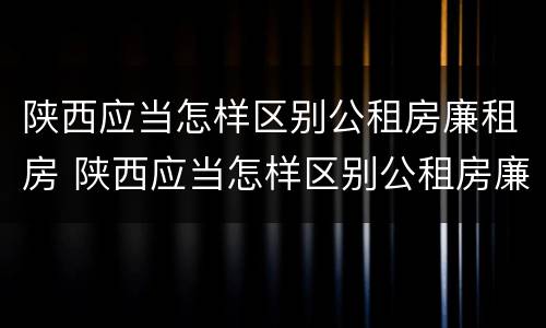 陕西应当怎样区别公租房廉租房 陕西应当怎样区别公租房廉租房等级