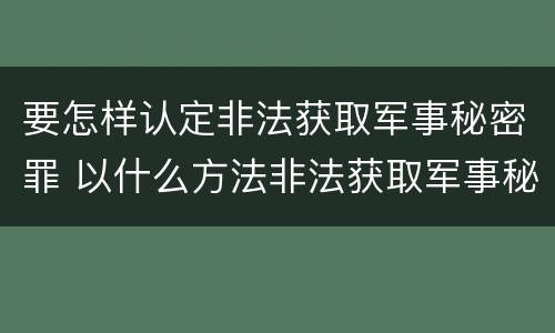 要怎样认定非法获取军事秘密罪 以什么方法非法获取军事秘密的构成非法获取军事秘密罪