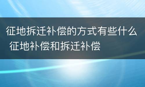 征地拆迁补偿的方式有些什么 征地补偿和拆迁补偿