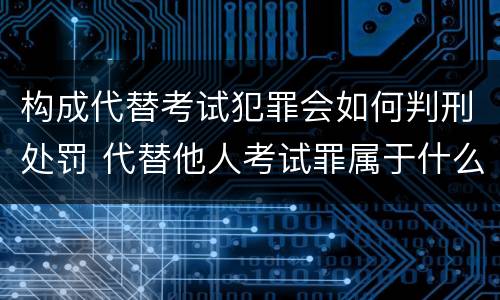 构成代替考试犯罪会如何判刑处罚 代替他人考试罪属于什么类犯罪