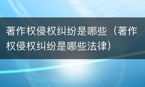 著作权侵权纠纷是哪些（著作权侵权纠纷是哪些法律）