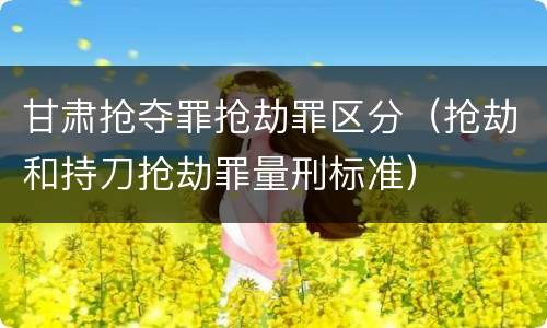 甘肃抢夺罪抢劫罪区分（抢劫和持刀抢劫罪量刑标准）