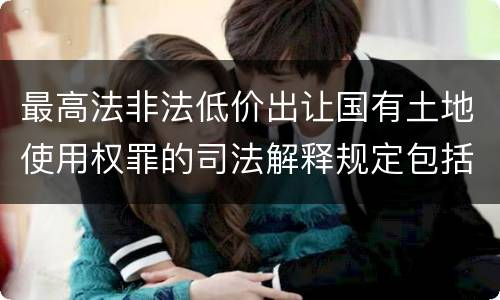 最高法非法低价出让国有土地使用权罪的司法解释规定包括什么