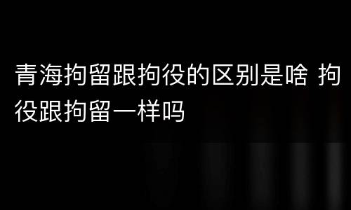青海拘留跟拘役的区别是啥 拘役跟拘留一样吗