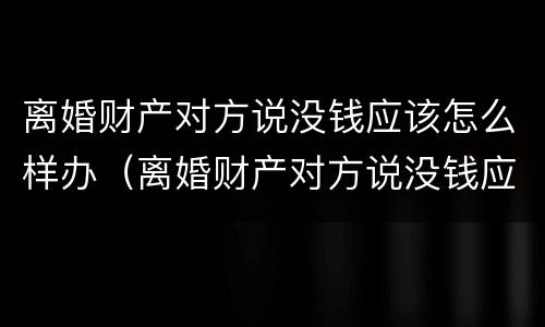 离婚财产对方说没钱应该怎么样办（离婚财产对方说没钱应该怎么样办呢）