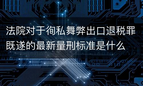 法院对于徇私舞弊出口退税罪既遂的最新量刑标准是什么