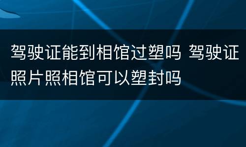 驾驶证能到相馆过塑吗 驾驶证照片照相馆可以塑封吗
