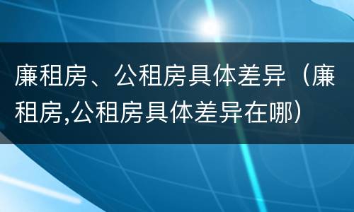 廉租房、公租房具体差异（廉租房,公租房具体差异在哪）