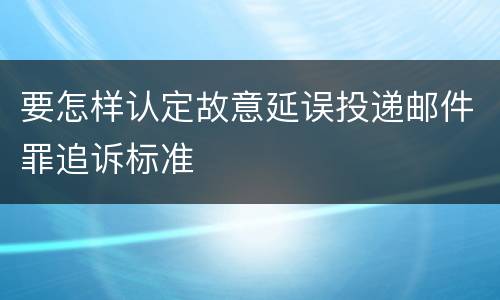 要怎样认定故意延误投递邮件罪追诉标准
