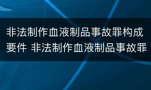 非法制作血液制品事故罪构成要件 非法制作血液制品事故罪构成要件是什么